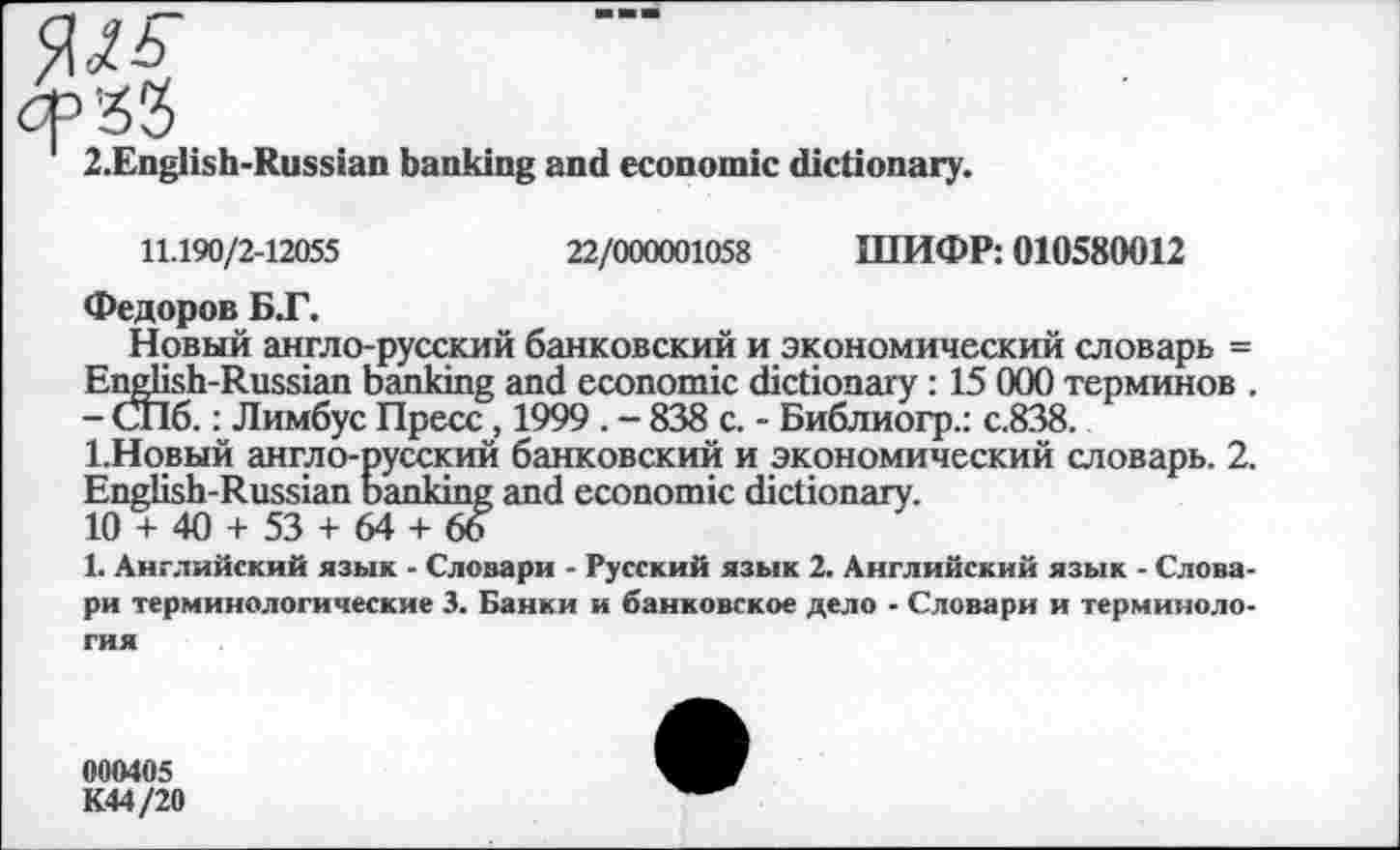 ﻿сРЗЗ
2.English-Russian banking and economic dictionary.
22/000001058 ШИФР: 010580012
11.190/2-12055
Федоров Б.Г.
Новый англо-русский банковский и экономический словарь = English-Russian banking and economic dictionary : 15 000 терминов . - СПб.: Лимбус Пресс, 1999 . - 838 с. - Библиогр.: с.838.
1-Новый англо-русский банковский и экономический словарь. 2. English-Russian banking and economic dictionary.
10 + 40 + 53 + 64 + 66
1. Английский язык - Словари - Русский язык 2. Английский язык - Словари терминологические 3. Банки и банковское дело - Словари и терминология
000405
К44/20